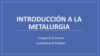 INTRODUCCIÓN A LA
METALURGIA
Chaparro M Daniel
Castellanos B Esteban
 