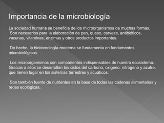 Importancia de la microbiología
La sociedad humana se beneficia de los microorganismos de muchas formas.
Son necesarios para la elaboración de pan, queso, cerveza, antibióticos,
vacunas, vitaminas, enzimas y otros productos importantes.
De hecho, la biotecnología moderna se fundamenta en fundamentos
microbiológicos.
Los microorganismos son componentes indispensables de nuestro ecosistema.
Gracias a ellos se desarrollan los ciclos del carbono, oxigeno, nitrógeno y azufre,
que tienen lugar en los sistemas terrestres y acuáticos.
Son también fuente de nutrientes en la base de todas las cadenas alimentarias y
redes ecológicas.
 