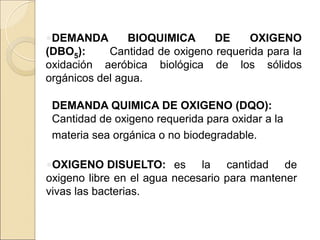 •DEMANDA BIOQUIMICA DE OXIGENO
(DBO5): Cantidad de oxigeno requerida para la
oxidación aeróbica biológica de los sólidos
orgánicos del agua.
DEMANDA QUIMICA DE OXIGENO (DQO):
Cantidad de oxigeno requerida para oxidar a la
materia sea orgánica o no biodegradable.
•OXIGENO DISUELTO: es la cantidad de
oxigeno libre en el agua necesario para mantener
vivas las bacterias.
 