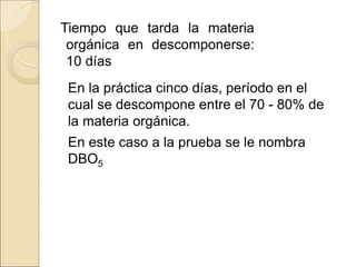 Tiempo que tarda la materia
orgánica en descomponerse:
10 días
En la práctica cinco días, período en el
cual se descompone entre el 70 - 80% de
la materia orgánica.
En este caso a la prueba se le nombra
DBO5
 