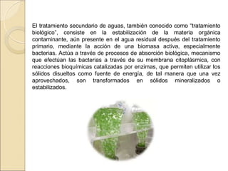 El tratamiento secundario de aguas, también conocido como “tratamiento
biológico”, consiste en la estabilización de la materia orgánica
contaminante, aún presente en el agua residual después del tratamiento
primario, mediante la acción de una biomasa activa, especialmente
bacterias. Actúa a través de procesos de absorción biológica, mecanismo
que efectúan las bacterias a través de su membrana citoplásmica, con
reacciones bioquímicas catalizadas por enzimas, que permiten utilizar los
sólidos disueltos como fuente de energía, de tal manera que una vez
aprovechados, son transformados en sólidos mineralizados o
estabilizados.
 