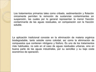 Los tratamientos primarios tales como cribado, sedimentación y flotación
únicamente permiten la remoción de sustancias contaminantes en
suspensión, las cuales por lo general representan la menor fracción
contaminante de las aguas residuales, en comparación con la fracción
soluble.
La aplicación tradicional consiste en la eliminación de materia orgánica
biodegradable, tanto soluble como coloidal, así como la eliminación de
compuestos que contienen nitrógeno y fósforo. Es uno de los tratamientos
más habituales, no solo en el caso de aguas residuales urbanas, sino en
buena parte de las aguas industriales, por su sencillez y su bajo coste
económico de operación.
 