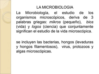 LA MICROBIOLOGIA
La Microbiología, el estudio de los
organismos microscópicos, deriva de 3
palabras griegas: mikros (pequeño), bios
(vida) y logos (ciencia) que conjuntamente
significan el estudio de la vida microscópica.
se incluyen las bacterias, hongos (levaduras
y hongos filamentosos), virus, protozoos y
algas microscópicas.
 