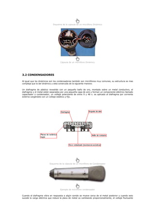 Esquema de la capsula de un micrófono Dinámico




                                     Cápsula de un micrófono Dinámico




3.2 CONDENSADORES

Al igual que los dinámicos son los condensadores también son micrófonos muy comunes, su estructura es mas
compleja que la del dinámico y esta construida de la siguiente manera:


Un diafragma de plástico revestido con un pequeño baño de oro, montado sobre un metal conductivo, el
diafragma y el metal están separados por una pequeña capa de aire y forman un componente eléctrico llamado
capacitador o condensador, un voltaje polarizante de entre 9 y 48 v. es aplicado al diafragma por corriente
externa cargándolo con un voltaje estático y fijo.




                          Esquema de la cápsula de un micrófono de Condensador




                                     Ejemplo de micrófono condensador


Cuando el diafragma vibra en respuesta a algún sonido se mueve cerca de el metal posterior y cuando esto
sucede la carga eléctrica que induce la placa de metal va cambiando proporcionalmente, el voltaje fluctuante
 