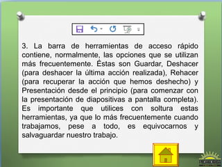 3. La barra de herramientas de acceso rápido 
contiene, normalmente, las opciones que se utilizan 
más frecuentemente. Éstas son Guardar, Deshacer 
(para deshacer la última acción realizada), Rehacer 
(para recuperar la acción que hemos deshecho) y 
Presentación desde el principio (para comenzar con 
la presentación de diapositivas a pantalla completa). 
Es importante que utilices con soltura estas 
herramientas, ya que lo más frecuentemente cuando 
trabajamos, pese a todo, es equivocarnos y 
salvaguardar nuestro trabajo. 
 