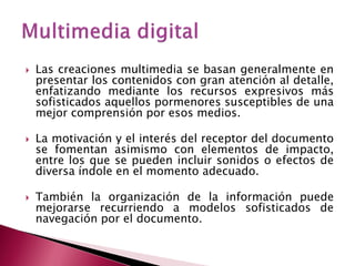    Las creaciones multimedia se basan generalmente en
    presentar los contenidos con gran atención al detalle,
    enfatizando mediante los recursos expresivos más
    sofisticados aquellos pormenores susceptibles de una
    mejor comprensión por esos medios.

   La motivación y el interés del receptor del documento
    se fomentan asimismo con elementos de impacto,
    entre los que se pueden incluir sonidos o efectos de
    diversa índole en el momento adecuado.

   También la organización de la información puede
    mejorarse recurriendo a modelos sofisticados de
    navegación por el documento.
 