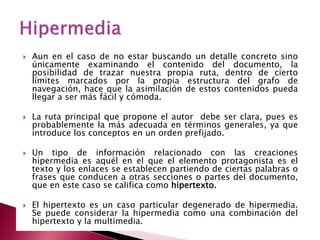    Aun en el caso de no estar buscando un detalle concreto sino
    únicamente examinando el contenido del documento, la
    posibilidad de trazar nuestra propia ruta, dentro de cierto
    límites marcados por la propia estructura del grafo de
    navegación, hace que la asimilación de estos contenidos pueda
    llegar a ser más fácil y cómoda.

   La ruta principal que propone el autor debe ser clara, pues es
    probablemente la más adecuada en términos generales, ya que
    introduce los conceptos en un orden prefijado.

   Un tipo de información relacionado con las creaciones
    hipermedia es aquél en el que el elemento protagonista es el
    texto y los enlaces se establecen partiendo de ciertas palabras o
    frases que conducen a otras secciones o partes del documento,
    que en este caso se califica como hipertexto.

   El hipertexto es un caso particular degenerado de hipermedia.
    Se puede considerar la hipermedia como una combinación del
    hipertexto y la multimedia.
 