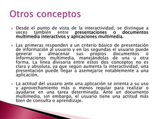    Desde el punto de vista de la interactividad, se distingue a
    veces también entre presentaciones o documentos
    multimedia interactivos y aplicaciones multimedia.
   Las primeras responden a un criterio básico de presentación
    de información al usuario y en las segundas el usuario puede
    generar     y  almacenar    sus    propios  documentos      o
    informaciones multimedia, manejándolas de una u otra
    forma. La línea divisoria entre estos dos conceptos no es
    clara y absoluta, ya que según aumenta la interactividad, una
    presentación puede llegar a asemejarse notablemente a una
    aplicación.
   La actitud del usuario ante una aplicación se orienta a su uso
    y aprovechamiento más o menos regular para realizar o
    ayudarse en una tarea determinada. Ante un documento
    multimedia, sin embargo, el usuario tiene una actitud más
    bien de consulta o aprendizaje.
 