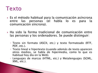    Es el método habitual para la comunicación asíncrona
    entre las personas (el habla lo es para la
    comunicación síncrona).

   Ha sido la forma tradicional de comunicación entre
    las personas y los ordenadores. Se puede distinguir:

    ◦ Texto sin formato (ASCII, etc.) y texto formateado (RTF,
      PDF, etc.).
    ◦ Texto lineal e hipertexto (cuando además de texto aparecen
      otros medios, se habla de hipermedia, como lo que es
      habitual hoy día en la Web).
    ◦ Lenguajes de marcas (HTML, etc.) y Metalenguajes (SGML,
      XML, etc.).
 
