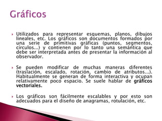    Utilizados para representar esquemas, planos, dibujos
    lineales, etc. Los gráficos son documentos formados por
    una serie de primitivas gráficas (puntos, segmentos,
    círculos...) y contienen por lo tanto una semántica que
    debe ser interpretada antes de presentar la información al
    observador.

   Se pueden modificar de muchas maneras diferentes
    (traslación, escalado, rotación, cambio de atributos...).
    Habitualmente se generan de forma interactiva y ocupan
    relativamente poco espacio. Se suele hablar de gráficos
    vectoriales.

   Los gráficos son fácilmente escalables y por esto son
    adecuados para el diseño de anagramas, rotulación, etc.
 