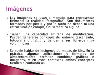    Las imágenes se usan a menudo para representar
    fielmente la realidad (fotografías). Son documentos
    formados por pixels y por lo tanto no tienen ni una
    estructuración compleja ni semántica alguna.

   Tienen una capacidad limitada de modificación.
    Pueden generarse por copia del entorno (escaneado,
    fotografía digital...) y tienden a ser ficheros muy
    voluminosos.

   Se suele hablar de imágenes de mapas de bits. En la
    práctica, algunas aplicaciones y formatos de
    almacenamiento permiten combinar gráficos e
    imágenes, y en esos contextos ambos conceptos
    tienden a confundirse.
 