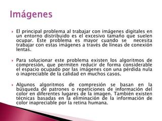    El principal problema al trabajar con imágenes digitales en
    un entorno distribuido es el excesivo tamaño que suelen
    ocupar. Este problema es mayor cuando se necesita
    trabajar con estas imágenes a través de líneas de conexión
    lentas.

   Para solucionar este problema existen los algoritmos de
    compresión, que permiten reducir de forma considerable
    el espacio ocupado por las imágenes con una pérdida nula
    o inapreciable de la calidad en muchos casos.

   Algunos algoritmos de compresión se basan en la
    búsqueda de patrones o repeticiones de información del
    color en diferentes lugares de la imagen. También existen
    técnicas basadas en la eliminación de la información de
    color inapreciable por la retina humana.
 