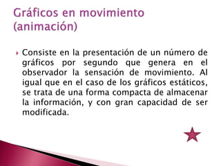    Consiste en la presentación de un número de
    gráficos por segundo que genera en el
    observador la sensación de movimiento. Al
    igual que en el caso de los gráficos estáticos,
    se trata de una forma compacta de almacenar
    la información, y con gran capacidad de ser
    modificada.
 