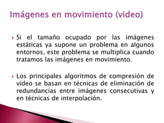    Si el tamaño ocupado por las imágenes
    estáticas ya supone un problema en algunos
    entornos, este problema se multiplica cuando
    tratamos las imágenes en movimiento.

   Los principales algoritmos de compresión de
    vídeo se basan en técnicas de eliminación de
    redundancias entre imágenes consecutivas y
    en técnicas de interpolación.
 