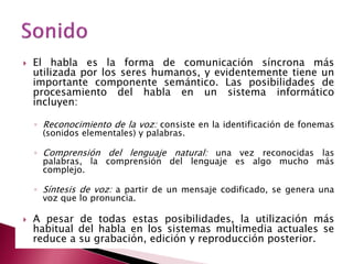    El habla es la forma de comunicación síncrona más
    utilizada por los seres humanos, y evidentemente tiene un
    importante componente semántico. Las posibilidades de
    procesamiento del habla en un sistema informático
    incluyen:

    ◦ Reconocimiento de la voz: consiste en la identificación de fonemas
      (sonidos elementales) y palabras.

    ◦ Comprensión del lenguaje natural: una vez reconocidas las
      palabras, la comprensión del lenguaje es algo mucho más
      complejo.

    ◦ Síntesis de voz: a partir de un mensaje codificado, se genera una
      voz que lo pronuncia.

   A pesar de todas estas posibilidades, la utilización más
    habitual del habla en los sistemas multimedia actuales se
    reduce a su grabación, edición y reproducción posterior.
 
