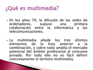    En los años 70, la difusión de las redes de
    ordenadores,    supuso      una     primera
    colaboración entre la informática y las
    telecomunicaciones.

   La multimedia añade los tres últimos
    elementos de la lista anterior a la
    combinación, y sobre todo amplía el mercado
    potencial del ámbito profesional al consumo
    privado. Por todo ello no es fácil definir
    concretamente el término multimedia.
 