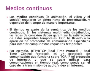    Los medios continuos (la animación, el vídeo y el
    sonido) requieren un cierto ritmo de presentación, y
    dependen del tiempo de manera importante.

   El tiempo es parte de la semántica de los medios
    continuos. En los sistemas multimedia distribuidos,
    las redes de conexión deben garantizar la satisfacción
    de estos requisitos temporales. Esto ha llevado a la
    aparición de protocolos de comunicación específicos
    para intentar cumplir estos requisitos temporales.

   Por ejemplo, RTP/RTCP (Real Time Protocol / Real
    Time Control Protocol), es un protocolo de
    comunicación que funciona sobre TCP/IP (el protocolo
    de Internet), y que se suele utilizar para
    comunicaciones en tiempo real, como puede ser el
    caso de la transmisión de audio/vídeo en Internet.
 