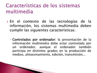    En el contexto de las tecnologías de la
    información, los sistemas multimedia deben
    cumplir las siguientes características:

    ◦ Controlados por ordenador: la presentación de la
      información multimedia debe estar controlada por
      un ordenador, aunque el ordenador también
      participa en distintos grados en la producción de
      medios, almacenamiento, edición, transmisión...
 
