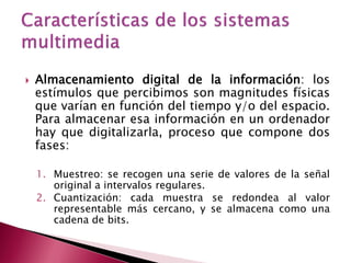    Almacenamiento digital de la información: los
    estímulos que percibimos son magnitudes físicas
    que varían en función del tiempo y/o del espacio.
    Para almacenar esa información en un ordenador
    hay que digitalizarla, proceso que compone dos
    fases:

    1. Muestreo: se recogen una serie de valores de la señal
       original a intervalos regulares.
    2. Cuantización: cada muestra se redondea al valor
       representable más cercano, y se almacena como una
       cadena de bits.
 
