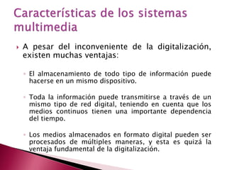    A pesar del inconveniente de la digitalización,
    existen muchas ventajas:

    ◦ El almacenamiento de todo tipo de información puede
      hacerse en un mismo dispositivo.

    ◦ Toda la información puede transmitirse a través de un
      mismo tipo de red digital, teniendo en cuenta que los
      medios continuos tienen una importante dependencia
      del tiempo.

    ◦ Los medios almacenados en formato digital pueden ser
      procesados de múltiples maneras, y esta es quizá la
      ventaja fundamental de la digitalización.
 