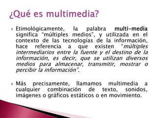    Etimológicamente,    la  palabra    multi-media
    significa “múltiples medios”, y utilizada en el
    contexto de las tecnologías de la información,
    hace referencia a que existen “múltiples
    intermediarios entre la fuente y el destino de la
    información, es decir, que se utilizan diversos
    medios para almacenar, transmitir, mostrar o
    percibir la información”.

   Más precisamente, llamamos multimedia a
    cualquier combinación de texto, sonidos,
    imágenes o gráficos estáticos o en movimiento.
 