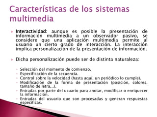    Interactividad: aunque es posible la presentación de
    información multimedia a un observador pasivo, se
    considere que una aplicación multimedia permite al
    usuario un cierto grado de interacción. La interacción
    implica personalización de la presentación de información.

   Dicha personalización puede ser de distinta naturaleza:

    ◦ Selección del momento de comienzo.
    ◦ Especificación de la secuencia.
    ◦ Control sobre la velocidad (hasta aquí, un periódico lo cumple).
    ◦ Modificación de la forma de presentación (posición, colores,
      tamaño de letra...).
    ◦ Entradas por parte del usuario para anotar, modificar o enriquecer
      la información.
    ◦ Entradas del usuario que son procesadas y generan respuestas
      específicas.
 