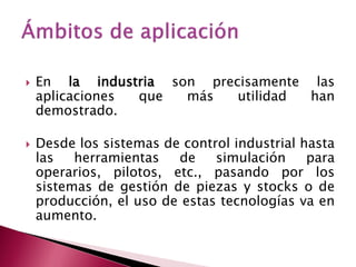    En la industria son precisamente las
    aplicaciones que  más   utilidad han
    demostrado.

   Desde los sistemas de control industrial hasta
    las   herramientas   de    simulación     para
    operarios, pilotos, etc., pasando por los
    sistemas de gestión de piezas y stocks o de
    producción, el uso de estas tecnologías va en
    aumento.
 