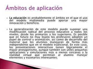    La educación es probablemente el ámbito en el que el uso
    del modelo multimedia puede aportar una mayor
    innovación y beneficio.

   La generalización de este modelo puede suponer una
    modificación radical del proceso educativo a todos los
    niveles, desde los primarios a los superiores. Es posible
    que en futuro no muy lejano los profesores adopten un
    papel de control y orientación, así como de desarrollo del
    material que los alumnos manejarán de forma más
    independiente que en el modelo tradicional. En este caso,
    las presentaciones interactivas tienen lógicamente el
    mayor protagonismo, aunque también son útiles pequeñas
    aplicaciones y simulaciones más o menos cercanas a la
    realidad virtual que permitan al alumno manejar
    elementos y escenarios interesantes.
 