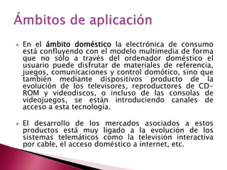    En el ámbito doméstico la electrónica de consumo
    está confluyendo con el modelo multimedia de forma
    que no sólo a través del ordenador doméstico el
    usuario puede disfrutar de materiales de referencia,
    juegos, comunicaciones y control domótico, sino que
    también mediante dispositivos producto de la
    evolución de los televisores, reproductores de CD-
    ROM y videodiscos, o incluso de las consolas de
    videojuegos, se están introduciendo canales de
    acceso a esta tecnología.

   El desarrollo de los mercados asociados a estos
    productos está muy ligado a la evolución de los
    sistemas telemáticos como la televisión interactiva
    por cable, el acceso doméstico a internet, etc.
 