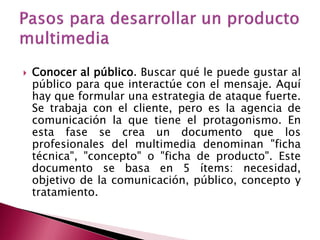    Conocer al público. Buscar qué le puede gustar al
    público para que interactúe con el mensaje. Aquí
    hay que formular una estrategia de ataque fuerte.
    Se trabaja con el cliente, pero es la agencia de
    comunicación la que tiene el protagonismo. En
    esta fase se crea un documento que los
    profesionales del multimedia denominan "ficha
    técnica", "concepto" o "ficha de producto". Este
    documento se basa en 5 ítems: necesidad,
    objetivo de la comunicación, público, concepto y
    tratamiento.
 