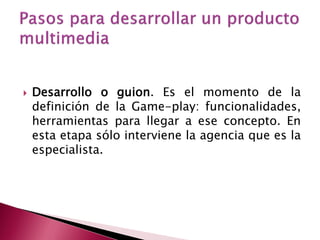    Desarrollo o guion. Es el momento de la
    definición de la Game-play: funcionalidades,
    herramientas para llegar a ese concepto. En
    esta etapa sólo interviene la agencia que es la
    especialista.
 
