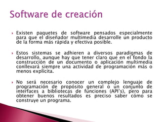    Existen paquetes de software pensados especialmente
    para que el diseñador multimedia desarrolle un producto
    de la forma más rápida y efectiva posible.

   Estos sistemas se adhieren a diversos paradigmas de
    desarrollo, aunque hay que tener claro que en el fondo la
    construcción de un documento o aplicación multimedia
    conllevará siempre una actividad de programación más o
    menos explícita.

   No será necesario conocer un complejo lenguaje de
    programación de propósito general o un conjunto de
    interfaces a bibliotecas de funciones (API’s), pero para
    obtener buenos resultados es preciso saber cómo se
    construye un programa.
 