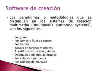    Los paradigmas o metodologías que se
    distinguen en los sistemas de creación
    multimedia (“multimedia authoring systems”)
    son los siguientes:

        Por guión
        Por iconos y flujo de control
        Por tramas
        Basado en tarjetas y guiones
        Al estilo partitura con guiones
        Orientado a objetos, jerárquico
        Por enlaces hipermedia
        Por códigos de marcado
 