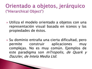    Utiliza el modelo orientado a objetos con una
    representación visual basada en iconos y las
    propiedades de éstos.

   Su dominio entraña una cierta dificultad, pero
    permite    construir    aplicaciones      muy
    complejas. No es muy común. Ejemplos de
    este paradigma son mTropolis, de Quark y
    Dazzler, de Intela Media Ltd.
 
