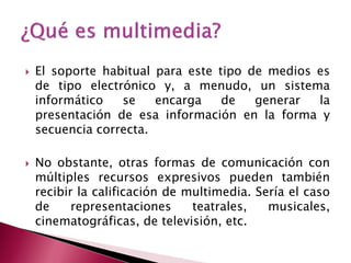    El soporte habitual para este tipo de medios es
    de tipo electrónico y, a menudo, un sistema
    informático   se    encarga    de   generar  la
    presentación de esa información en la forma y
    secuencia correcta.

   No obstante, otras formas de comunicación con
    múltiples recursos expresivos pueden también
    recibir la calificación de multimedia. Sería el caso
    de     representaciones     teatrales,   musicales,
    cinematográficas, de televisión, etc.
 
