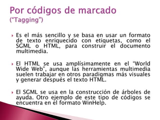    Es el más sencillo y se basa en usar un formato
    de texto enriquecido con etiquetas, como el
    SGML o HTML, para construir el documento
    multimedia.

   El HTML se usa amplísimamente en el “World
    Wide Web”, aunque las herramientas multimedia
    suelen trabajar en otros paradigmas más visuales
    y generar después el texto HTML.

   El SGML se usa en la construcción de árboles de
    ayuda. Otro ejemplo de este tipo de códigos se
    encuentra en el formato WinHelp.
 