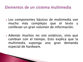    Los componentes básicos de multimedia son
    mucho más complejos que el texto y
    conllevan un gran volumen de información.

   Además muchos no son estáticos, sino que
    cambian con el tiempo. Esto explica que la
    multimedia suponga una gran demanda
    especial de hardware.
 