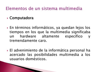    Computadora

   En términos informáticos, ya quedan lejos los
    tiempos en los que la multimedia significaba
    un    hardware    altamente    específico   y
    tremendamente caro.

   El advenimiento de la informática personal ha
    acercado las posibilidades multimedia a los
    usuarios domésticos.
 