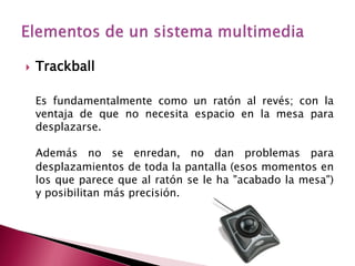    Trackball

    Es fundamentalmente como un ratón al revés; con la
    ventaja de que no necesita espacio en la mesa para
    desplazarse.

    Además no se enredan, no dan problemas para
    desplazamientos de toda la pantalla (esos momentos en
    los que parece que al ratón se le ha "acabado la mesa")
    y posibilitan más precisión.
 