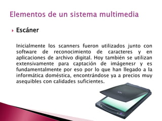    Escáner

    Inicialmente los scanners fueron utilizados junto con
    software de reconocimiento de caracteres y en
    aplicaciones de archivo digital. Hoy también se utilizan
    extensivamente para captación de imágenesr y es
    fundamentalmente por eso por lo que han llegado a la
    informática doméstica, encontrándose ya a precios muy
    asequibles con calidades suficientes.
 