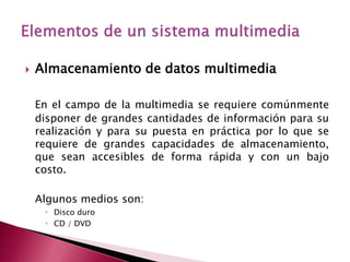    Almacenamiento de datos multimedia

    En el campo de la multimedia se requiere comúnmente
    disponer de grandes cantidades de información para su
    realización y para su puesta en práctica por lo que se
    requiere de grandes capacidades de almacenamiento,
    que sean accesibles de forma rápida y con un bajo
    costo.

    Algunos medios son:
      Disco duro
      CD / DVD
 