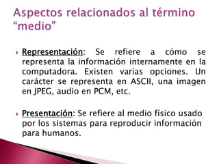    Representación: Se refiere a cómo se
    representa la información internamente en la
    computadora. Existen varias opciones. Un
    carácter se representa en ASCII, una imagen
    en JPEG, audio en PCM, etc.

   Presentación: Se refiere al medio físico usado
    por los sistemas para reproducir información
    para humanos.
 