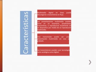 Características
Multimedia digital en línea puede
descargarse o transmitirse en flujo.
Las presentaciones multimedia pueden
verse en un escenario, proyectarse,
transmitirse, o reproducirse localmente en
un dispositivo por medio de un reproductor
multimedia.
Una transmisión puede ser una
presentación multimedia en vivo o
grabada.
Las transmisiones pueden usar tecnología
tanto analógica como digital.
 