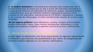 En el ámbito doméstico la electrónica de consumo está confluyendo con el
modelo multimedia de forma que no sólo a través del ordenador doméstico el
usuario puede disfrutar de materiales de referencia, juegos, comunicaciones y
control demótico, sino que también mediante dispositivos producto de la
evolución de los televisores, reproductores de CD-ROM y videodiscos, o incluso
de las consolas de videojuegos, se están introduciendo canales de acceso a esta
tecnología.
En los lugares públicos como bibliotecas, museos, campus universitarios,
centros comerciales, bares, cines, teatros, aeropuertos, estaciones y en las
propias vías públicas, empiezan a aparecer puntos de acceso a información.
5. Algunos ejemplos de aplicaciones multimedia
Lo que sigue es solamente una breve descripción de algunas aplicaciones
interesantes que ilustran las posibilidades que ofrece la integración de
distintos medios digitales en un sistema informático:
 