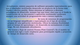 Actualmente, existen paquetes de software pensados especialmente para
que el diseñador multimedia desarrolle un producto de la forma más
rápida y efectiva posible. Estos sistemas se adhieren a diversos
paradigmas de desarrollo, aunque hay que tener claro que en el fondo la
construcción de un documento o aplicación multimedia conllevará
siempre una actividad de programación más o menos explícita.
Por guión (“Scripting Language”): Se trata de entornos de programación
en un lenguaje simplificado y especializado en el tipo de acciones
propias de una aplicación multimedia. Ofrece la máxima flexibilidad,
pero el tiempo de aprendizaje y de desarrollo es normalmente el más
largo. No son demasiado abundantes.
 Por iconos y flujo de control (“Iconic/Flow Control”): Es el modelo en
general más ágil y suele emplearse para prototipado rápido y proyectos
de tiempo de desarrollo corto.
 