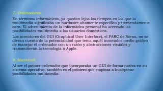 7. Ordenadores.
En términos informáticos, ya quedan lejos los tiempos en los que la
multimedia significaba un hardware altamente específico y tremendamente
caro. El advenimiento de la informática personal ha acercado las
posibilidades multimedia a los usuarios domésticos.
Los inventores del GUI (Graphical User Interface), el PARC de Xerox, no se
dieran cuenta de la potencialidad que tenía aquél innovador medio gráfico
de manejar el ordenador con un ratón y abstracciones visuales y
transmitieran la tecnología a Apple.
8. Macintosh.
Al ser el primer ordenador que incorporaba un GUI de forma nativa en su
sistema operativo, también es el primero que empieza a incorporar
posibilidades multimedia:
 