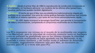  Sonido. Desde el primer Mac de 1984 la reproducción de sonido está incorporada en
el ordenador, sin hardware adicional. Los modelos de los últimos años (powermacs,
quadras, performas) pueden también digitalizarlo.
 Gráficos. El hecho de que el Mac sea una plataforma tradicionalmente elegida por
grafistas no es casualidad. Una serie de rutinas gráficas llamadas QuickDraw está incluida
en ROM en el sistema operativo, y por tanto de una forma extremadamente rápida.
 Vídeo. En 1991 Apple incorporó la tecnología QuickTime que permite la incorporación
de vídeo y sincronización, completando el compromiso multimedia de los Macintosh.
9. PC:
Los PCs empezaron con retraso en el mundo de la multimedia con respecto
a los Macintosh, pero la velocidad de evolución existente tanto en hardware
como en software ha posibilitado que en los últimos tiempos la velocidad
de reproducción multimedia se haya igualado con los Macintosh, si no
superado a costes similares, y del mismo modo el software de desarrollo
multimedia, originalmente existente sólo para Mac, se encuentra ya
también para PC (y a veces sólo para PC).
 