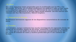 10. Otros.
Hay otras máquinas mejor preparadas para la multimedia que los PCs o los
Macintosh. De hecho, en el trabajo profesional con gráficos o vídeo se han usado
estas máquinas específicas, aunque las diferencias se van recortando día a día,
mientras que la diferencia en precios sigue siendo abismal. Las dos marcas más
clásicas son Sun Microsystems y Silicon Graphics.
11. Dispositivos de Entrada.
Nombramos brevemente algunos de los dispositivos característicos de entrada de
datos.
12. Teclados.
Los teclados, aunque realmente hay mucha investigación de ergonomía detrás del
diseño de los teclados: ángulo de las teclas, resistencia a la pulsación, recorrido,
etc.; tiene que ser así dados los cientos de denuncias interpuestas en los EEUU
por causa de lesiones de mano y muñeca producidas por el uso contínuo del
teclado.
 