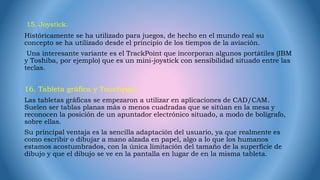 15. Joystick.
Históricamente se ha utilizado para juegos, de hecho en el mundo real su
concepto se ha utilizado desde el principio de los tiempos de la aviación.
Una interesante variante es el TrackPoint que incorporan algunos portátiles (IBM
y Toshiba, por ejemplo) que es un mini-joystick con sensibilidad situado entre las
teclas.
16. Tableta gráfica y Touchpad.
Las tabletas gráficas se empezaron a utilizar en aplicaciones de CAD/CAM.
Suelen ser tablas planas más o menos cuadradas que se sitúan en la mesa y
reconocen la posición de un apuntador electrónico situado, a modo de bolígrafo,
sobre ellas.
Su principal ventaja es la sencilla adaptación del usuario, ya que realmente es
como escribir o dibujar a mano alzada en papel, algo a lo que los humanos
estamos acostumbrados, con la única limitación del tamaño de la superficie de
dibujo y que el dibujo se ve en la pantalla en lugar de en la misma tableta.
 