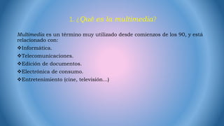 1. ¿Qué es la multimedia?
Multimedia es un término muy utilizado desde comienzos de los 90, y está
relacionado con:
Informática.
Telecomunicaciones.
Edición de documentos.
Electrónica de consumo.
Entretenimiento (cine, televisión...)
 